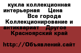 кукла коллекционная интерьерная  › Цена ­ 30 000 - Все города Коллекционирование и антиквариат » Другое   . Красноярский край